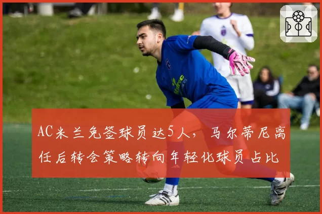 AC米兰免签球员达5人，马尔蒂尼离任后转会策略转向年轻化球员占比70%