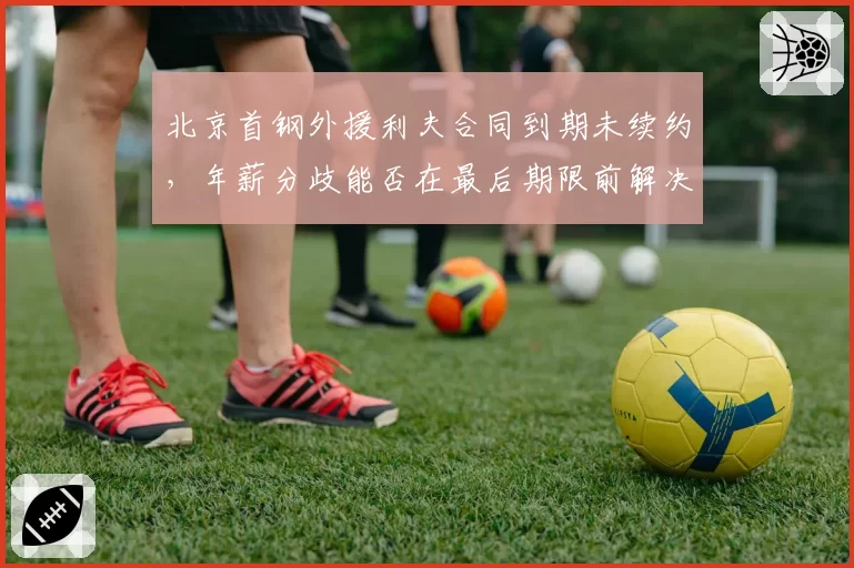 北京首钢外援利夫合同到期未续约，年薪分歧能否在最后期限前解决？