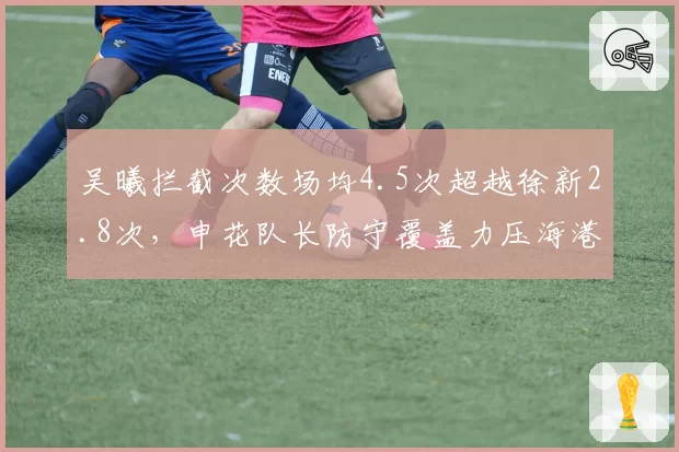 吴曦拦截次数场均4.5次超越徐新2.8次，申花队长防守覆盖力压海港新援