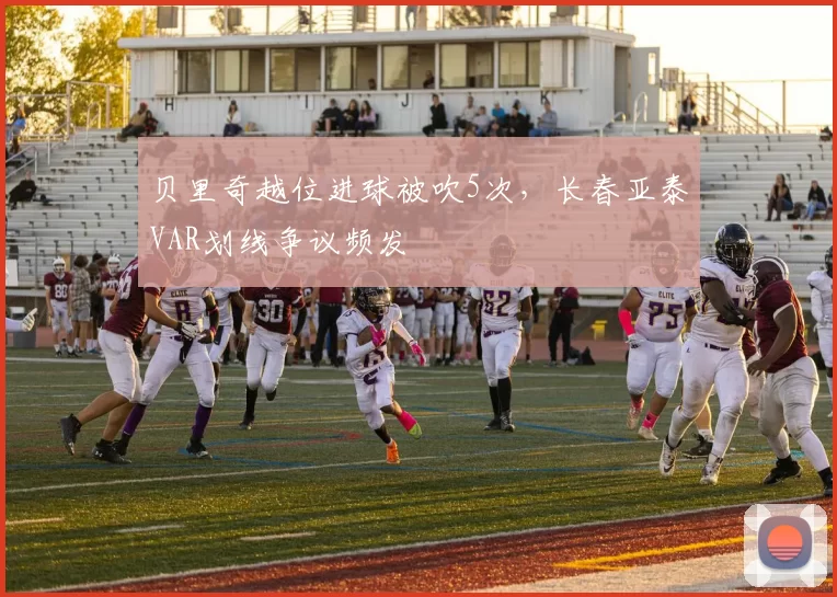 贝里奇越位进球被吹5次，长春亚泰VAR划线争议频发