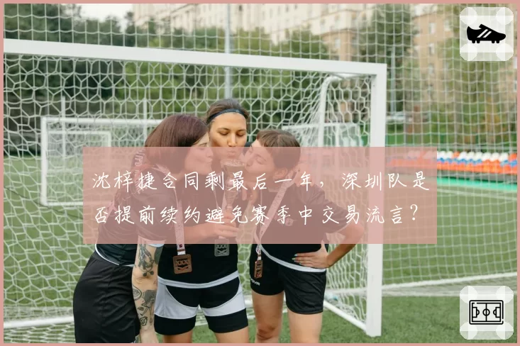 沈梓捷合同剩最后一年，深圳队是否提前续约避免赛季中交易流言？
