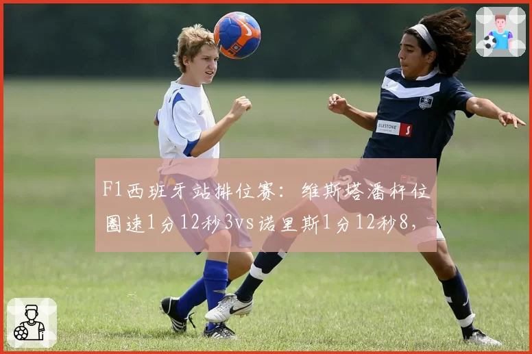F1西班牙站排位赛：维斯塔潘杆位圈速1分12秒3vs诺里斯1分12秒8，红牛优势缩至半秒