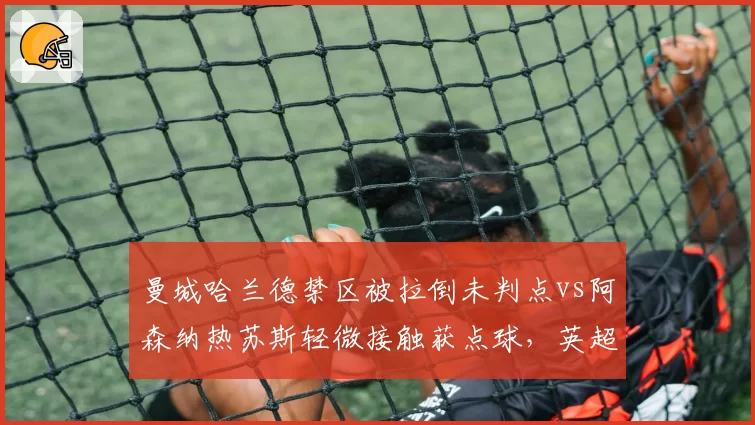 曼城哈兰德禁区被拉倒未判点vs阿森纳热苏斯轻微接触获点球，英超争冠战VAR倾向性争议