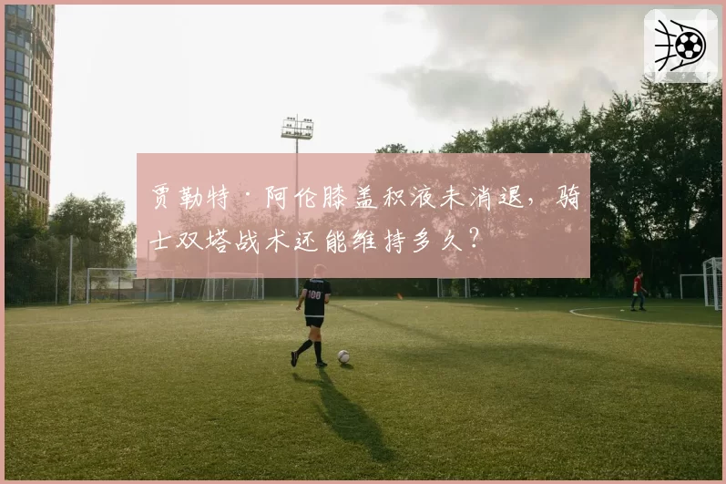 贾勒特·阿伦膝盖积液未消退，骑士双塔战术还能维持多久？