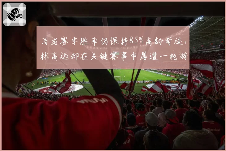 马龙赛季胜率仍保持85%高龄奇迹，林高远却在关键赛事中屡遭一轮游