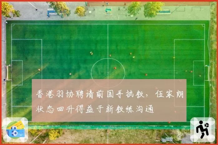 香港羽协聘请前国手执教，伍家朗状态回升得益于新教练沟通