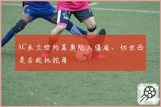 AC米兰续约莱奥陷入僵局，切尔西是否趁机挖角
