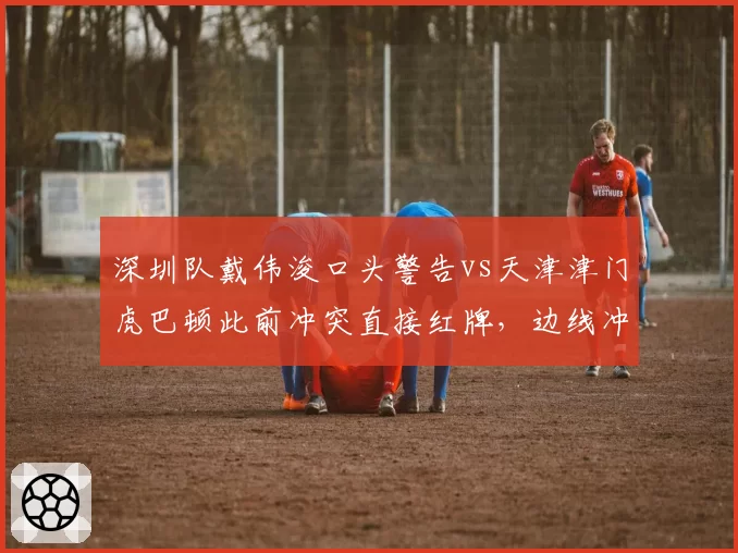 深圳队戴伟浚口头警告vs天津津门虎巴顿此前冲突直接红牌，边线冲突判罚对比