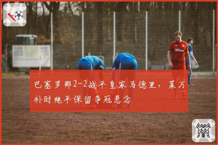巴塞罗那2-2战平皇家马德里，莱万补时绝平保留争冠悬念