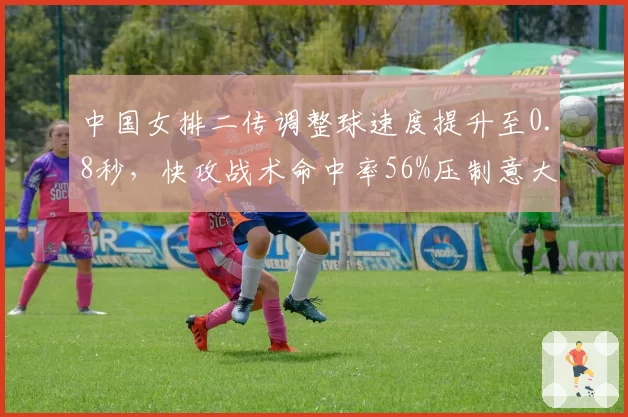 中国女排二传调整球速度提升至0.8秒，快攻战术命中率56%压制意大利防线