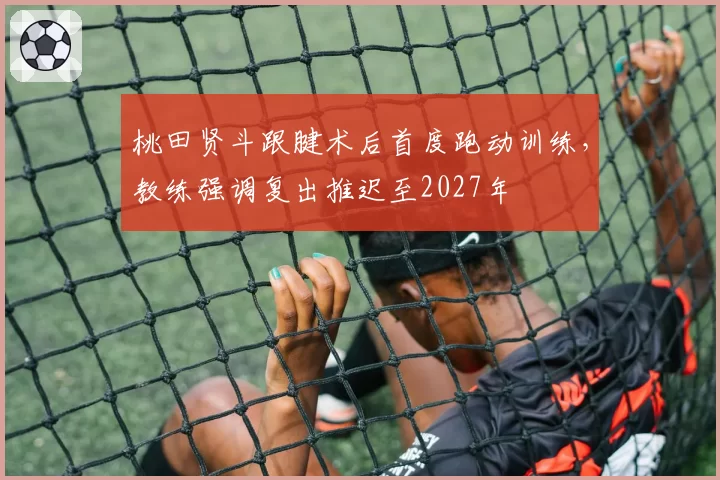 桃田贤斗跟腱术后首度跑动训练，教练强调复出推迟至2027年