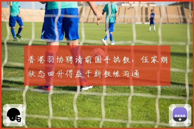 香港羽协聘请前国手执教，伍家朗状态回升得益于新教练沟通