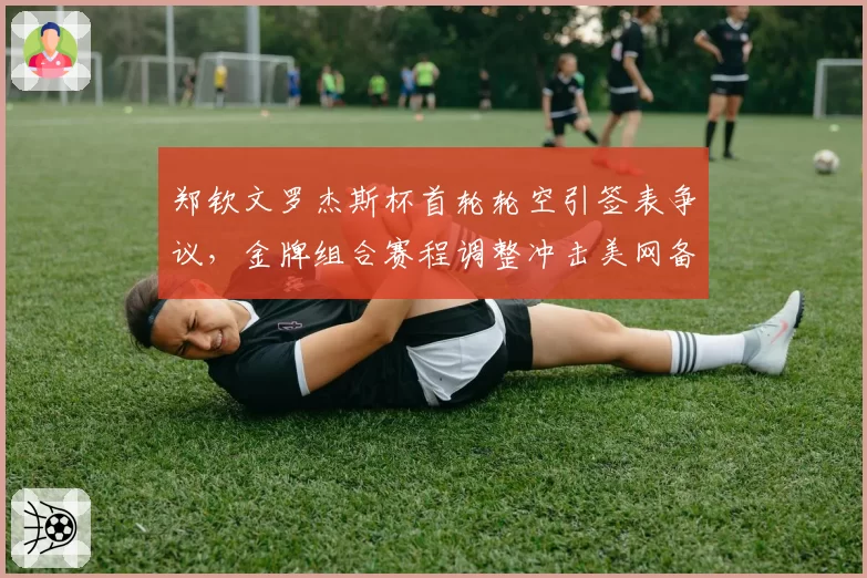 郑钦文罗杰斯杯首轮轮空引签表争议，金牌组合赛程调整冲击美网备战节奏