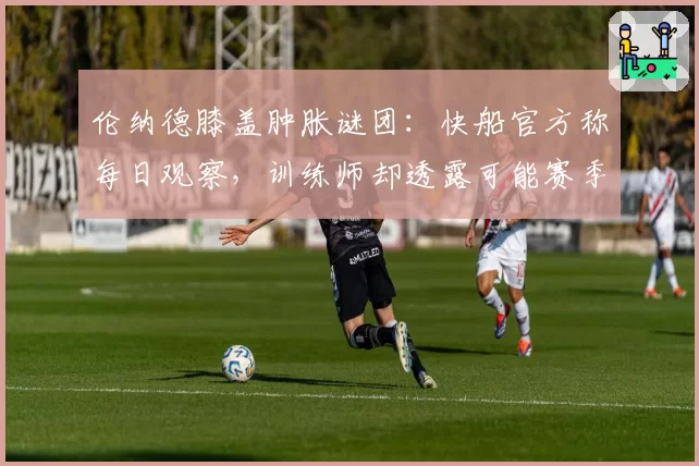 伦纳德膝盖肿胀谜团：快船官方称每日观察，训练师却透露可能赛季报销