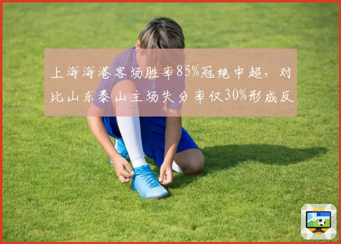 上海海港客场胜率85%冠绝中超，对比山东泰山主场失分率仅30%形成反差