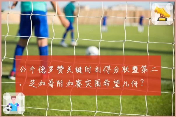 公牛德罗赞关键时刻得分联盟第二,芝加哥附加赛突围希望几何?