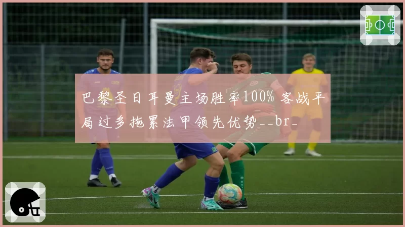 巴黎圣日耳曼主场胜率100% 客战平局过多拖累法甲领先优势__br_