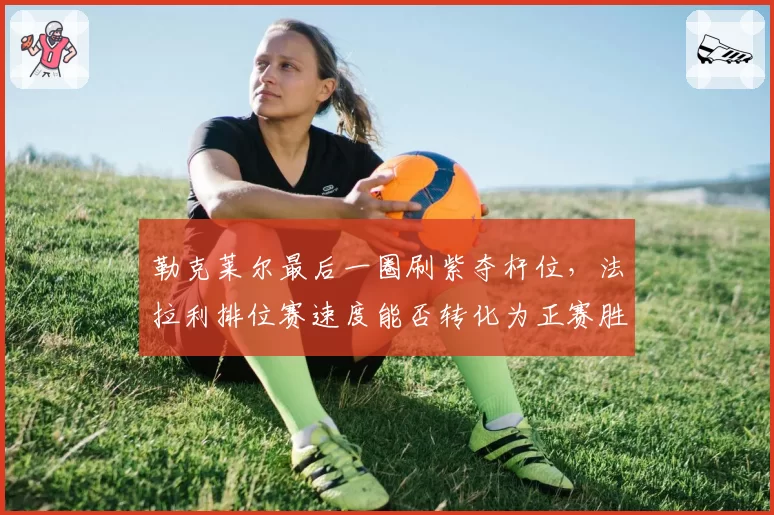 勒克莱尔最后一圈刷紫夺杆位,法拉利排位赛速度能否转化为正赛胜利?