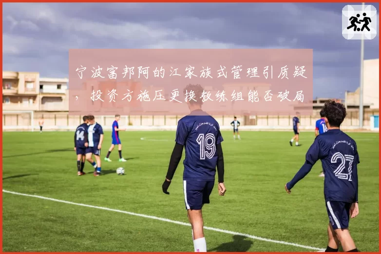 宁波富邦阿的江家族式管理引质疑，投资方施压更换教练组能否破局？