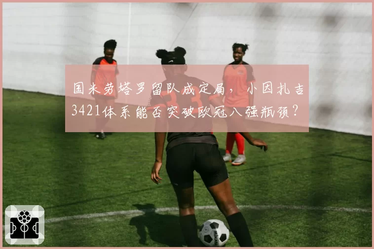 国米劳塔罗留队成定局，小因扎吉3421体系能否突破欧冠八强瓶颈？