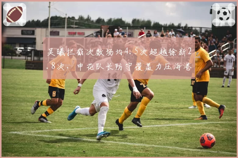 吴曦拦截次数场均4.5次超越徐新2.8次，申花队长防守覆盖力压海港新援