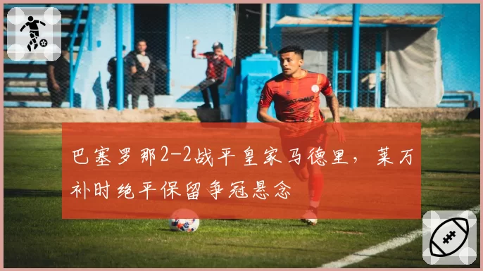 巴塞罗那2-2战平皇家马德里，莱万补时绝平保留争冠悬念