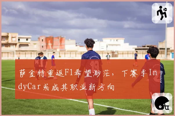 萨金特重返F1希望渺茫，下赛季IndyCar或成其职业新方向
