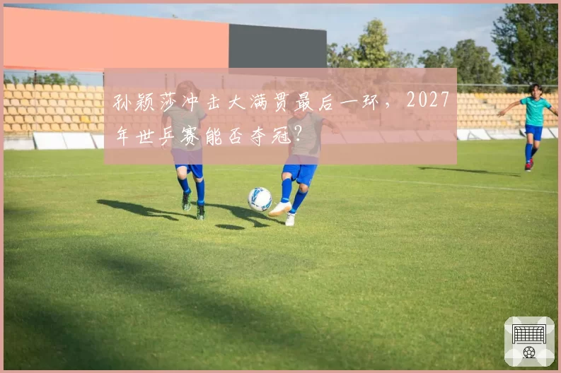 孙颖莎冲击大满贯最后一环，2027年世乒赛能否夺冠？