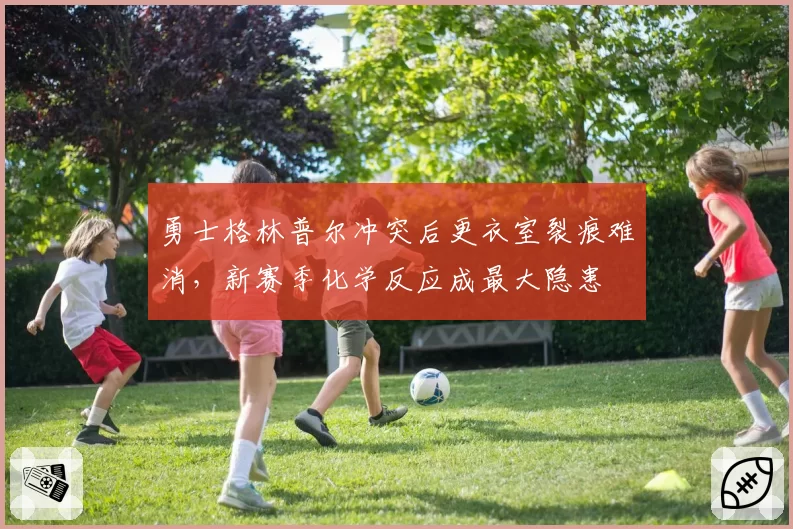 勇士格林普尔冲突后更衣室裂痕难消，新赛季化学反应成最大隐患