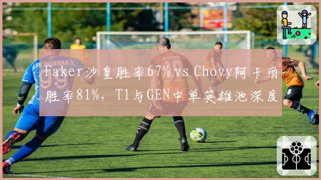 Faker沙皇胜率67% vs Chovy阿卡丽胜率81%，T1与GEN中单英雄池深度对决