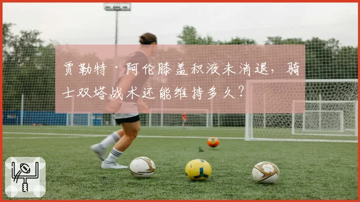 贾勒特·阿伦膝盖积液未消退,骑士双塔战术还能维持多久?