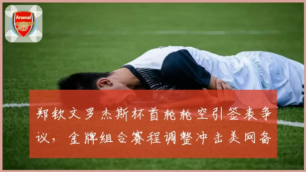 郑钦文罗杰斯杯首轮轮空引签表争议，金牌组合赛程调整冲击美网备战节奏