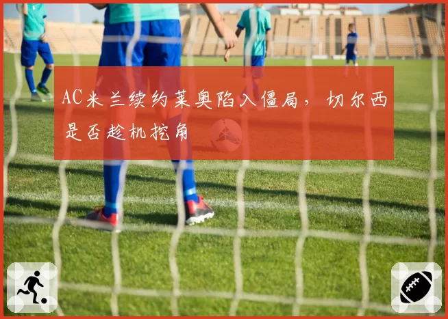 AC米兰续约莱奥陷入僵局，切尔西是否趁机挖角