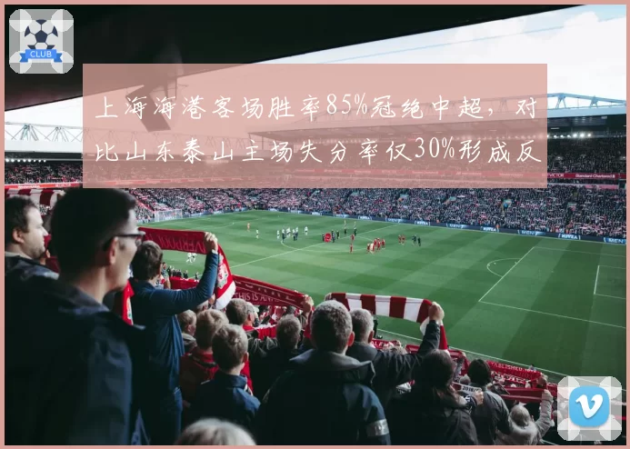 上海海港客场胜率85%冠绝中超，对比山东泰山主场失分率仅30%形成反差
