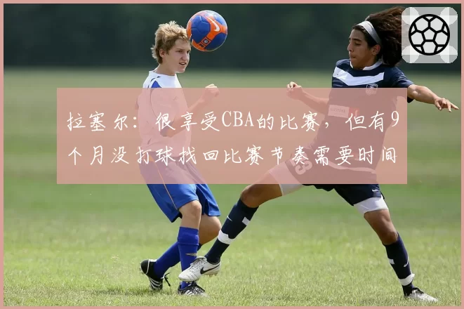 拉塞尔:很享受CBA的比赛,但有9个月没打球找回比赛节奏需要时间