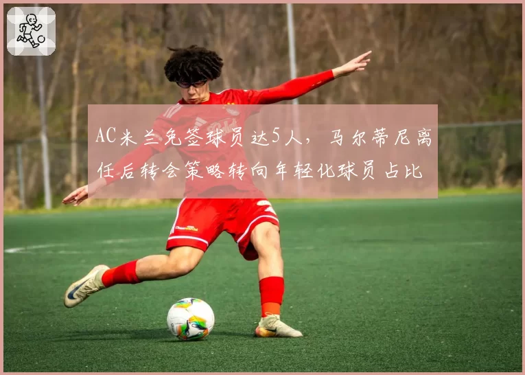 AC米兰免签球员达5人，马尔蒂尼离任后转会策略转向年轻化球员占比70%