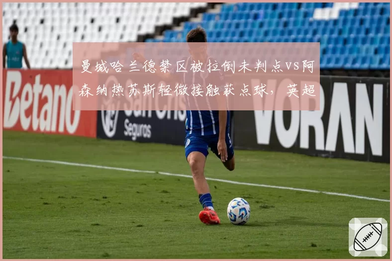 曼城哈兰德禁区被拉倒未判点vs阿森纳热苏斯轻微接触获点球，英超争冠战VAR倾向性争议